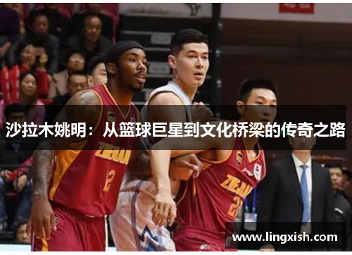 沙拉木姚明:从篮球巨星到文化桥梁的传奇之路
