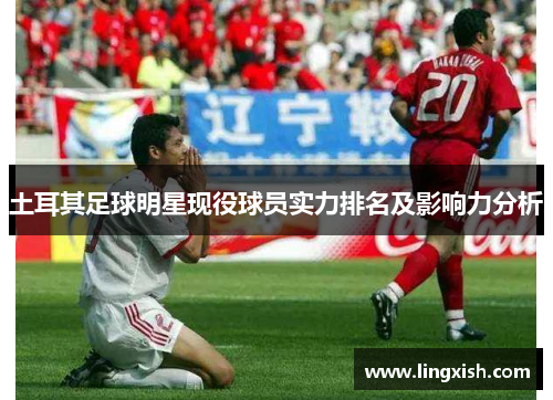 土耳其足球明星现役球员实力排名及影响力分析